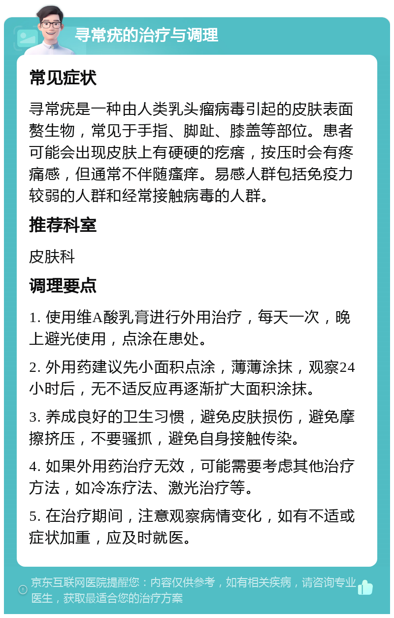 寻常疣的治疗与调理 常见症状 寻常疣是一种由人类乳头瘤病毒引起的皮肤表面赘生物，常见于手指、脚趾、膝盖等部位。患者可能会出现皮肤上有硬硬的疙瘩，按压时会有疼痛感，但通常不伴随瘙痒。易感人群包括免疫力较弱的人群和经常接触病毒的人群。 推荐科室 皮肤科 调理要点 1. 使用维A酸乳膏进行外用治疗，每天一次，晚上避光使用，点涂在患处。 2. 外用药建议先小面积点涂，薄薄涂抹，观察24小时后，无不适反应再逐渐扩大面积涂抹。 3. 养成良好的卫生习惯，避免皮肤损伤，避免摩擦挤压，不要骚抓，避免自身接触传染。 4. 如果外用药治疗无效，可能需要考虑其他治疗方法，如冷冻疗法、激光治疗等。 5. 在治疗期间，注意观察病情变化，如有不适或症状加重，应及时就医。