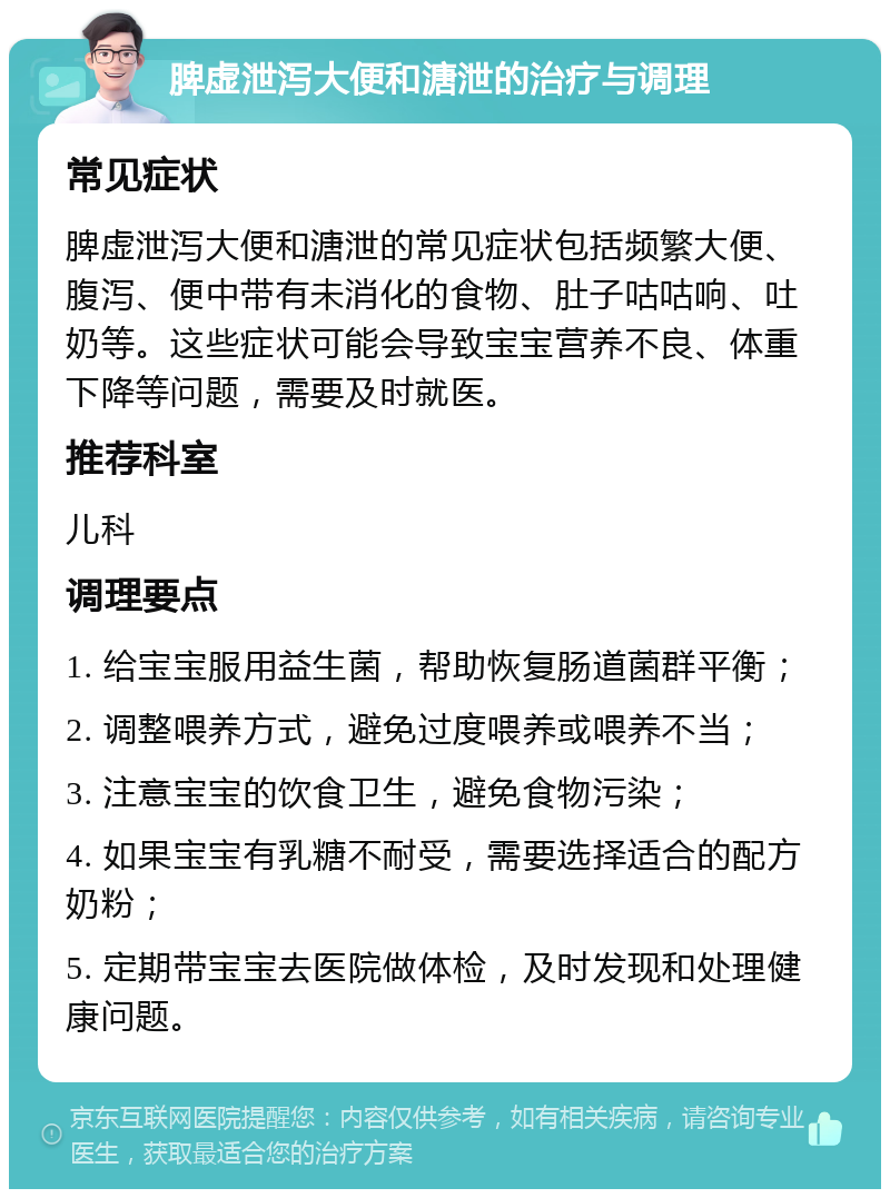 脾虚泄泻大便和溏泄的治疗与调理 常见症状 脾虚泄泻大便和溏泄的常见症状包括频繁大便、腹泻、便中带有未消化的食物、肚子咕咕响、吐奶等。这些症状可能会导致宝宝营养不良、体重下降等问题，需要及时就医。 推荐科室 儿科 调理要点 1. 给宝宝服用益生菌，帮助恢复肠道菌群平衡； 2. 调整喂养方式，避免过度喂养或喂养不当； 3. 注意宝宝的饮食卫生，避免食物污染； 4. 如果宝宝有乳糖不耐受，需要选择适合的配方奶粉； 5. 定期带宝宝去医院做体检，及时发现和处理健康问题。