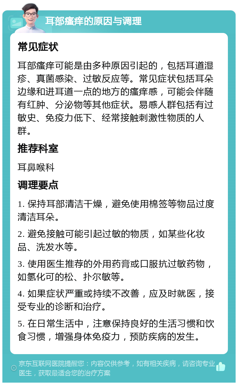 耳部瘙痒的原因与调理 常见症状 耳部瘙痒可能是由多种原因引起的，包括耳道湿疹、真菌感染、过敏反应等。常见症状包括耳朵边缘和进耳道一点的地方的瘙痒感，可能会伴随有红肿、分泌物等其他症状。易感人群包括有过敏史、免疫力低下、经常接触刺激性物质的人群。 推荐科室 耳鼻喉科 调理要点 1. 保持耳部清洁干燥，避免使用棉签等物品过度清洁耳朵。 2. 避免接触可能引起过敏的物质，如某些化妆品、洗发水等。 3. 使用医生推荐的外用药膏或口服抗过敏药物，如氢化可的松、扑尔敏等。 4. 如果症状严重或持续不改善，应及时就医，接受专业的诊断和治疗。 5. 在日常生活中，注意保持良好的生活习惯和饮食习惯，增强身体免疫力，预防疾病的发生。