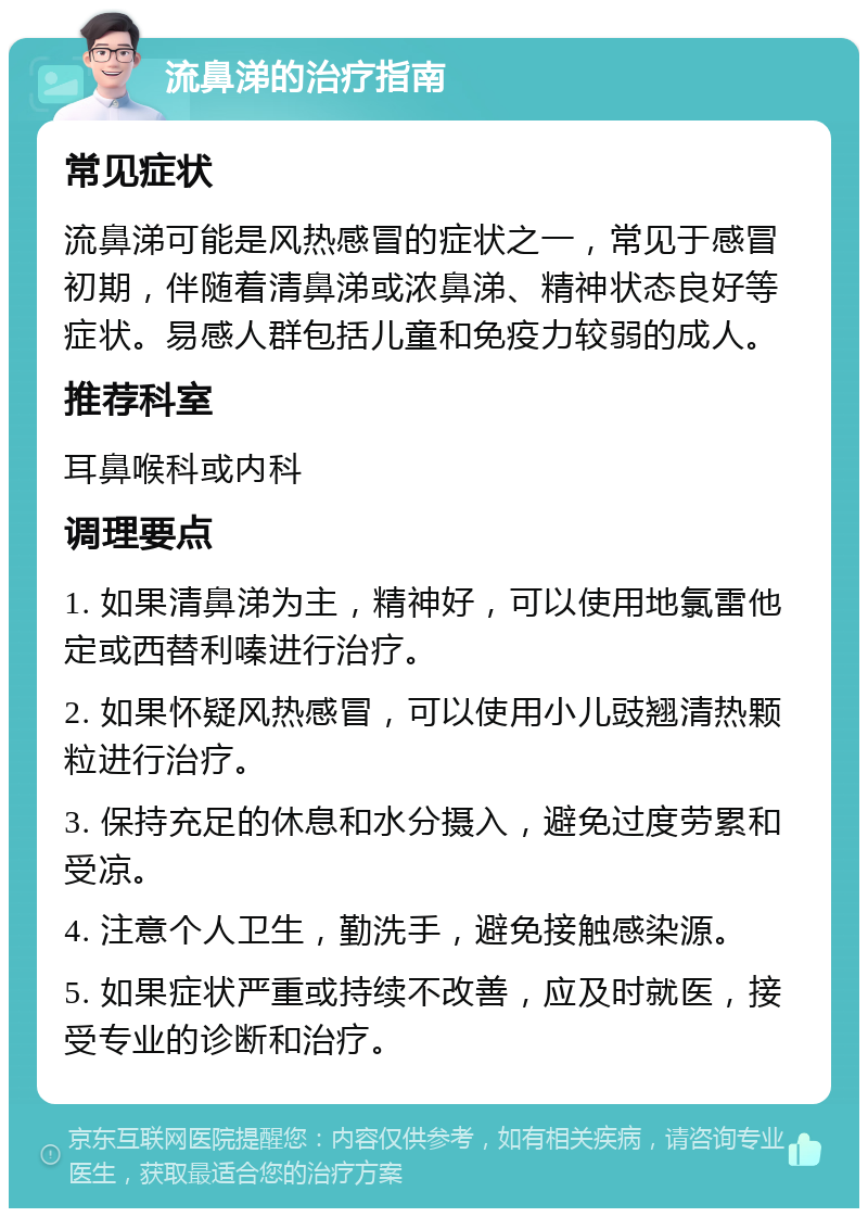 流鼻涕的治疗指南 常见症状 流鼻涕可能是风热感冒的症状之一，常见于感冒初期，伴随着清鼻涕或浓鼻涕、精神状态良好等症状。易感人群包括儿童和免疫力较弱的成人。 推荐科室 耳鼻喉科或内科 调理要点 1. 如果清鼻涕为主，精神好，可以使用地氯雷他定或西替利嗪进行治疗。 2. 如果怀疑风热感冒，可以使用小儿豉翘清热颗粒进行治疗。 3. 保持充足的休息和水分摄入，避免过度劳累和受凉。 4. 注意个人卫生，勤洗手，避免接触感染源。 5. 如果症状严重或持续不改善，应及时就医，接受专业的诊断和治疗。