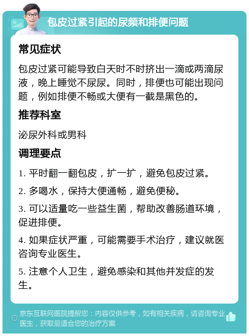 包皮过紧引起的尿频和排便问题 常见症状 包皮过紧可能导致白天时不时挤出一滴或两滴尿液，晚上睡觉不尿尿。同时，排便也可能出现问题，例如排便不畅或大便有一截是黑色的。 推荐科室 泌尿外科或男科 调理要点 1. 平时翻一翻包皮，扩一扩，避免包皮过紧。 2. 多喝水，保持大便通畅，避免便秘。 3. 可以适量吃一些益生菌，帮助改善肠道环境，促进排便。 4. 如果症状严重，可能需要手术治疗，建议就医咨询专业医生。 5. 注意个人卫生，避免感染和其他并发症的发生。