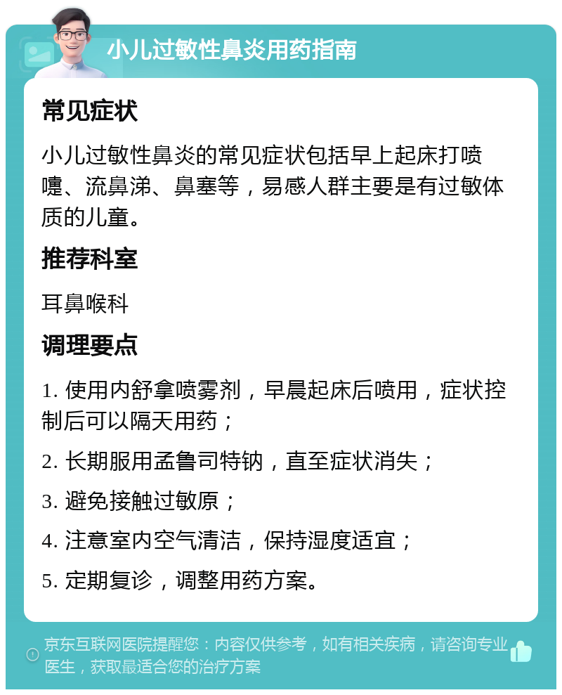 小儿过敏性鼻炎用药指南 常见症状 小儿过敏性鼻炎的常见症状包括早上起床打喷嚏、流鼻涕、鼻塞等，易感人群主要是有过敏体质的儿童。 推荐科室 耳鼻喉科 调理要点 1. 使用内舒拿喷雾剂，早晨起床后喷用，症状控制后可以隔天用药； 2. 长期服用孟鲁司特钠，直至症状消失； 3. 避免接触过敏原； 4. 注意室内空气清洁，保持湿度适宜； 5. 定期复诊，调整用药方案。