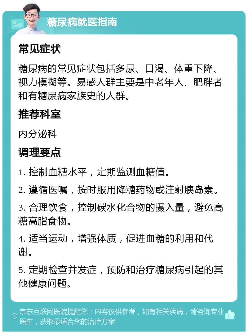 糖尿病就医指南 常见症状 糖尿病的常见症状包括多尿、口渴、体重下降、视力模糊等。易感人群主要是中老年人、肥胖者和有糖尿病家族史的人群。 推荐科室 内分泌科 调理要点 1. 控制血糖水平，定期监测血糖值。 2. 遵循医嘱，按时服用降糖药物或注射胰岛素。 3. 合理饮食，控制碳水化合物的摄入量，避免高糖高脂食物。 4. 适当运动，增强体质，促进血糖的利用和代谢。 5. 定期检查并发症，预防和治疗糖尿病引起的其他健康问题。