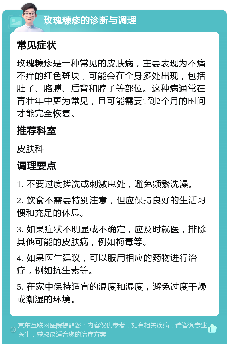 玫瑰糠疹的诊断与调理 常见症状 玫瑰糠疹是一种常见的皮肤病，主要表现为不痛不痒的红色斑块，可能会在全身多处出现，包括肚子、胳膊、后背和脖子等部位。这种病通常在青壮年中更为常见，且可能需要1到2个月的时间才能完全恢复。 推荐科室 皮肤科 调理要点 1. 不要过度搓洗或刺激患处，避免频繁洗澡。 2. 饮食不需要特别注意，但应保持良好的生活习惯和充足的休息。 3. 如果症状不明显或不确定，应及时就医，排除其他可能的皮肤病，例如梅毒等。 4. 如果医生建议，可以服用相应的药物进行治疗，例如抗生素等。 5. 在家中保持适宜的温度和湿度，避免过度干燥或潮湿的环境。