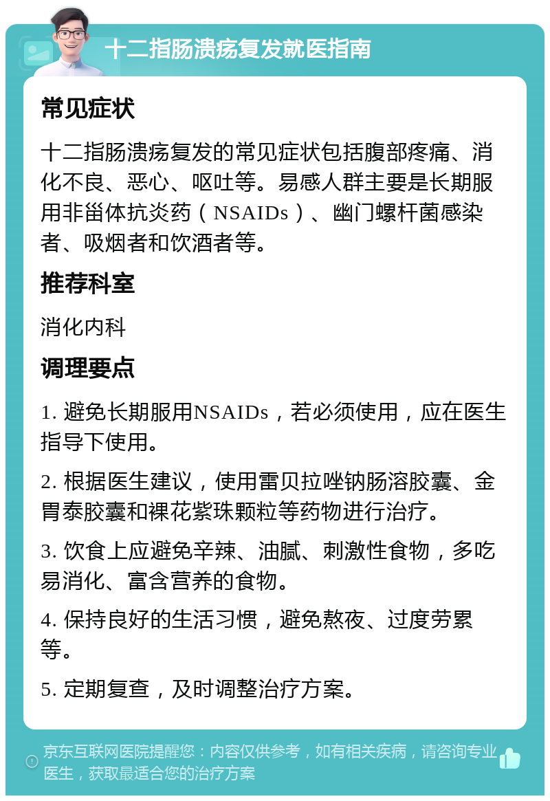 十二指肠溃疡复发就医指南 常见症状 十二指肠溃疡复发的常见症状包括腹部疼痛、消化不良、恶心、呕吐等。易感人群主要是长期服用非甾体抗炎药（NSAIDs）、幽门螺杆菌感染者、吸烟者和饮酒者等。 推荐科室 消化内科 调理要点 1. 避免长期服用NSAIDs，若必须使用，应在医生指导下使用。 2. 根据医生建议，使用雷贝拉唑钠肠溶胶囊、金胃泰胶囊和裸花紫珠颗粒等药物进行治疗。 3. 饮食上应避免辛辣、油腻、刺激性食物，多吃易消化、富含营养的食物。 4. 保持良好的生活习惯，避免熬夜、过度劳累等。 5. 定期复查，及时调整治疗方案。