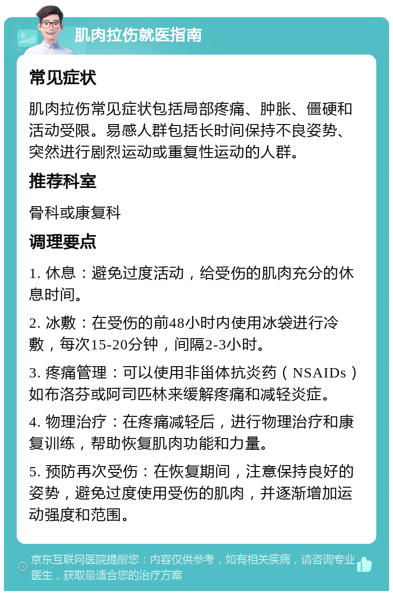 肌肉拉伤就医指南 常见症状 肌肉拉伤常见症状包括局部疼痛、肿胀、僵硬和活动受限。易感人群包括长时间保持不良姿势、突然进行剧烈运动或重复性运动的人群。 推荐科室 骨科或康复科 调理要点 1. 休息：避免过度活动，给受伤的肌肉充分的休息时间。 2. 冰敷：在受伤的前48小时内使用冰袋进行冷敷，每次15-20分钟，间隔2-3小时。 3. 疼痛管理：可以使用非甾体抗炎药（NSAIDs）如布洛芬或阿司匹林来缓解疼痛和减轻炎症。 4. 物理治疗：在疼痛减轻后，进行物理治疗和康复训练，帮助恢复肌肉功能和力量。 5. 预防再次受伤：在恢复期间，注意保持良好的姿势，避免过度使用受伤的肌肉，并逐渐增加运动强度和范围。