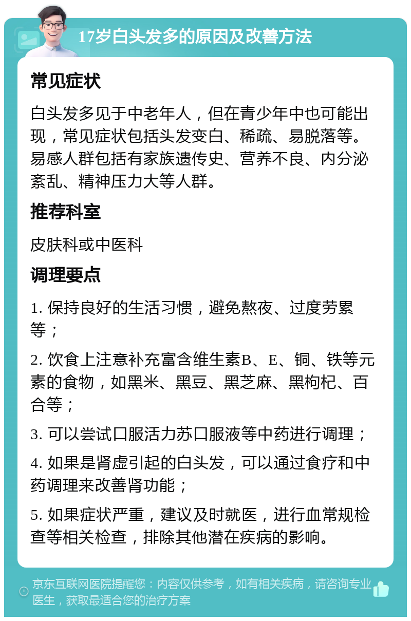 17岁白头发多的原因及改善方法 常见症状 白头发多见于中老年人，但在青少年中也可能出现，常见症状包括头发变白、稀疏、易脱落等。易感人群包括有家族遗传史、营养不良、内分泌紊乱、精神压力大等人群。 推荐科室 皮肤科或中医科 调理要点 1. 保持良好的生活习惯，避免熬夜、过度劳累等； 2. 饮食上注意补充富含维生素B、E、铜、铁等元素的食物，如黑米、黑豆、黑芝麻、黑枸杞、百合等； 3. 可以尝试口服活力苏口服液等中药进行调理； 4. 如果是肾虚引起的白头发，可以通过食疗和中药调理来改善肾功能； 5. 如果症状严重，建议及时就医，进行血常规检查等相关检查，排除其他潜在疾病的影响。