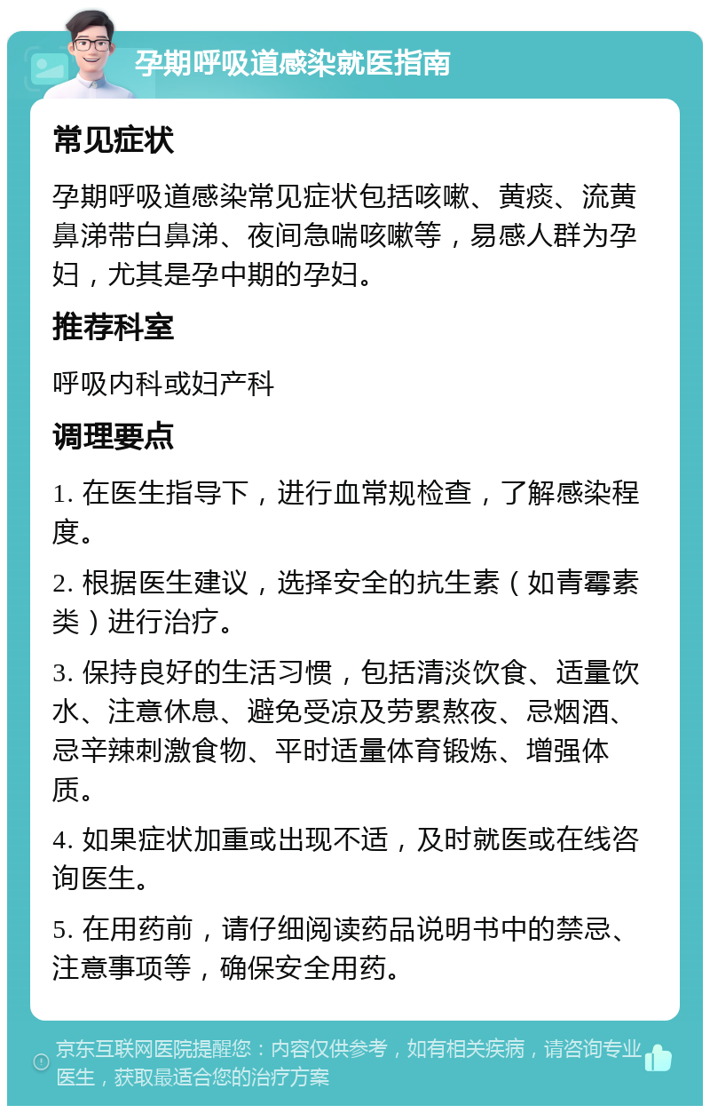 孕期呼吸道感染就医指南 常见症状 孕期呼吸道感染常见症状包括咳嗽、黄痰、流黄鼻涕带白鼻涕、夜间急喘咳嗽等，易感人群为孕妇，尤其是孕中期的孕妇。 推荐科室 呼吸内科或妇产科 调理要点 1. 在医生指导下，进行血常规检查，了解感染程度。 2. 根据医生建议，选择安全的抗生素（如青霉素类）进行治疗。 3. 保持良好的生活习惯，包括清淡饮食、适量饮水、注意休息、避免受凉及劳累熬夜、忌烟酒、忌辛辣刺激食物、平时适量体育锻炼、增强体质。 4. 如果症状加重或出现不适，及时就医或在线咨询医生。 5. 在用药前，请仔细阅读药品说明书中的禁忌、注意事项等，确保安全用药。