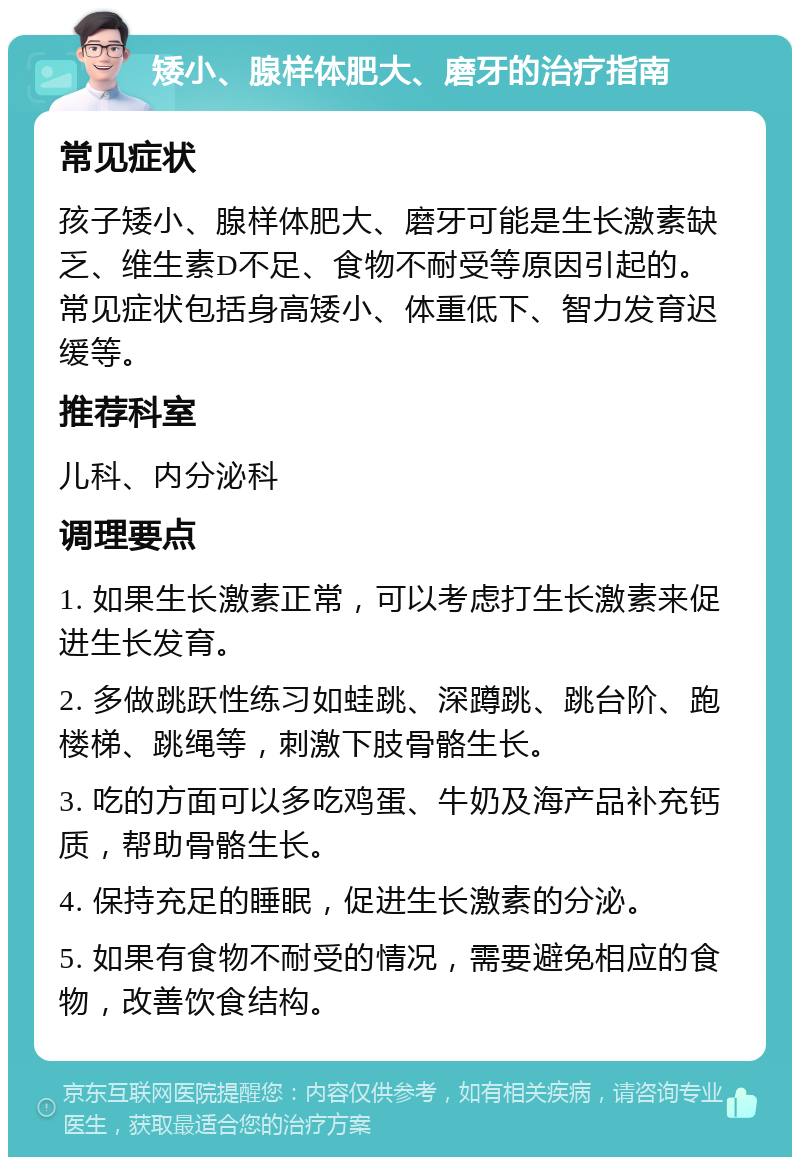 矮小、腺样体肥大、磨牙的治疗指南 常见症状 孩子矮小、腺样体肥大、磨牙可能是生长激素缺乏、维生素D不足、食物不耐受等原因引起的。常见症状包括身高矮小、体重低下、智力发育迟缓等。 推荐科室 儿科、内分泌科 调理要点 1. 如果生长激素正常，可以考虑打生长激素来促进生长发育。 2. 多做跳跃性练习如蛙跳、深蹲跳、跳台阶、跑楼梯、跳绳等，刺激下肢骨骼生长。 3. 吃的方面可以多吃鸡蛋、牛奶及海产品补充钙质，帮助骨骼生长。 4. 保持充足的睡眠，促进生长激素的分泌。 5. 如果有食物不耐受的情况，需要避免相应的食物，改善饮食结构。