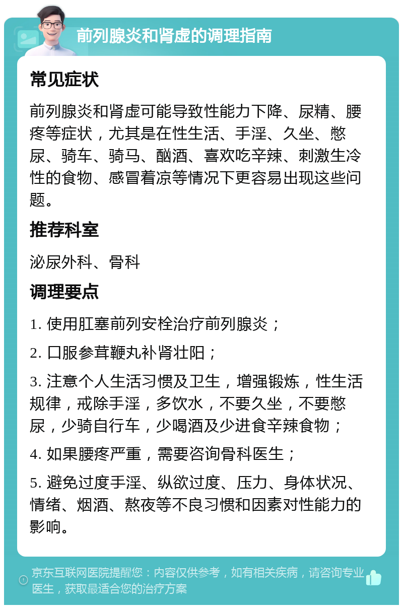 前列腺炎和肾虚的调理指南 常见症状 前列腺炎和肾虚可能导致性能力下降、尿精、腰疼等症状，尤其是在性生活、手淫、久坐、憋尿、骑车、骑马、酗酒、喜欢吃辛辣、刺激生冷性的食物、感冒着凉等情况下更容易出现这些问题。 推荐科室 泌尿外科、骨科 调理要点 1. 使用肛塞前列安栓治疗前列腺炎； 2. 口服参茸鞭丸补肾壮阳； 3. 注意个人生活习惯及卫生，增强锻炼，性生活规律，戒除手淫，多饮水，不要久坐，不要憋尿，少骑自行车，少喝酒及少进食辛辣食物； 4. 如果腰疼严重，需要咨询骨科医生； 5. 避免过度手淫、纵欲过度、压力、身体状况、情绪、烟酒、熬夜等不良习惯和因素对性能力的影响。