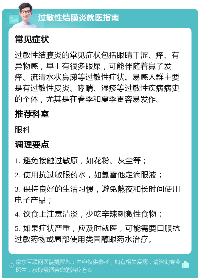 过敏性结膜炎就医指南 常见症状 过敏性结膜炎的常见症状包括眼睛干涩、痒、有异物感，早上有很多眼屎，可能伴随着鼻子发痒、流清水状鼻涕等过敏性症状。易感人群主要是有过敏性皮炎、哮喘、湿疹等过敏性疾病病史的个体，尤其是在春季和夏季更容易发作。 推荐科室 眼科 调理要点 1. 避免接触过敏原，如花粉、灰尘等； 2. 使用抗过敏眼药水，如氯雷他定滴眼液； 3. 保持良好的生活习惯，避免熬夜和长时间使用电子产品； 4. 饮食上注意清淡，少吃辛辣刺激性食物； 5. 如果症状严重，应及时就医，可能需要口服抗过敏药物或局部使用类固醇眼药水治疗。