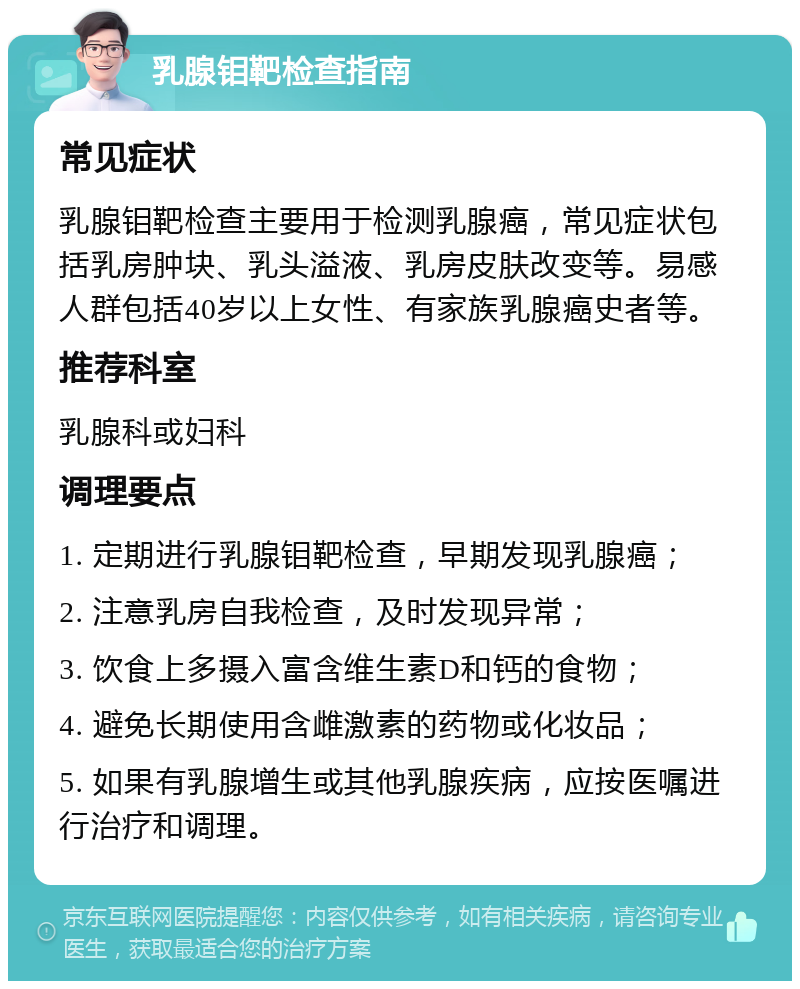 乳腺钼靶检查指南 常见症状 乳腺钼靶检查主要用于检测乳腺癌，常见症状包括乳房肿块、乳头溢液、乳房皮肤改变等。易感人群包括40岁以上女性、有家族乳腺癌史者等。 推荐科室 乳腺科或妇科 调理要点 1. 定期进行乳腺钼靶检查，早期发现乳腺癌； 2. 注意乳房自我检查，及时发现异常； 3. 饮食上多摄入富含维生素D和钙的食物； 4. 避免长期使用含雌激素的药物或化妆品； 5. 如果有乳腺增生或其他乳腺疾病，应按医嘱进行治疗和调理。