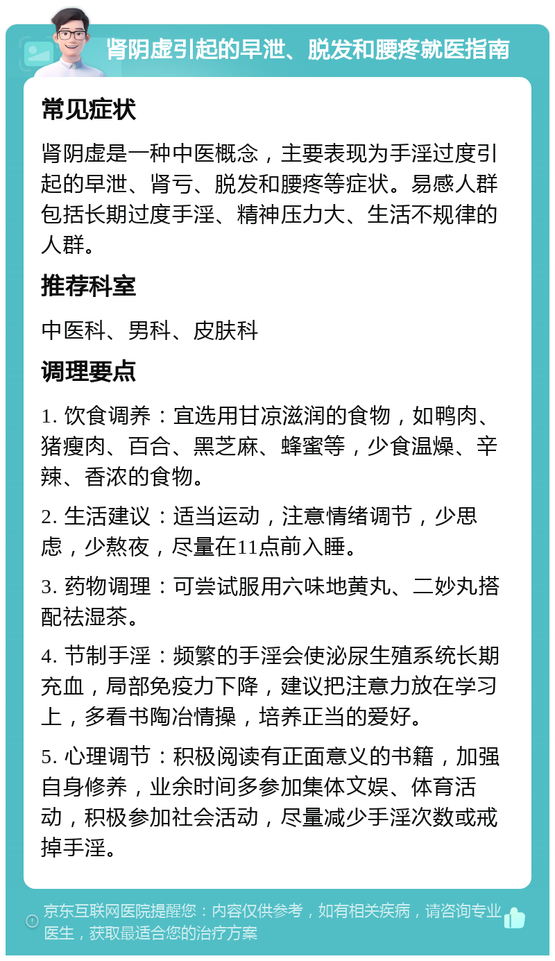 肾阴虚引起的早泄、脱发和腰疼就医指南 常见症状 肾阴虚是一种中医概念，主要表现为手淫过度引起的早泄、肾亏、脱发和腰疼等症状。易感人群包括长期过度手淫、精神压力大、生活不规律的人群。 推荐科室 中医科、男科、皮肤科 调理要点 1. 饮食调养：宜选用甘凉滋润的食物，如鸭肉、猪瘦肉、百合、黑芝麻、蜂蜜等，少食温燥、辛辣、香浓的食物。 2. 生活建议：适当运动，注意情绪调节，少思虑，少熬夜，尽量在11点前入睡。 3. 药物调理：可尝试服用六味地黄丸、二妙丸搭配祛湿茶。 4. 节制手淫：频繁的手淫会使泌尿生殖系统长期充血，局部免疫力下降，建议把注意力放在学习上，多看书陶冶情操，培养正当的爱好。 5. 心理调节：积极阅读有正面意义的书籍，加强自身修养，业余时间多参加集体文娱、体育活动，积极参加社会活动，尽量减少手淫次数或戒掉手淫。