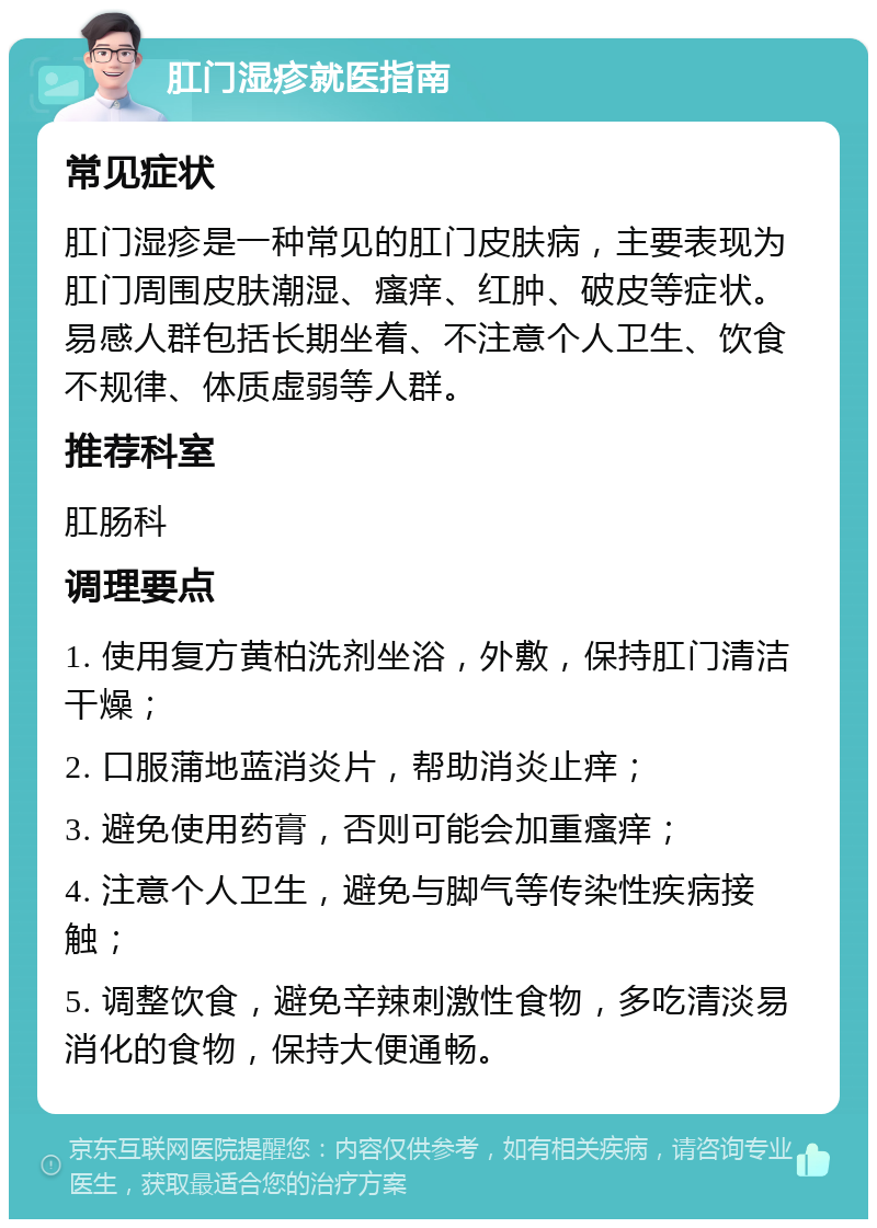 肛门湿疹就医指南 常见症状 肛门湿疹是一种常见的肛门皮肤病，主要表现为肛门周围皮肤潮湿、瘙痒、红肿、破皮等症状。易感人群包括长期坐着、不注意个人卫生、饮食不规律、体质虚弱等人群。 推荐科室 肛肠科 调理要点 1. 使用复方黄柏洗剂坐浴，外敷，保持肛门清洁干燥； 2. 口服蒲地蓝消炎片，帮助消炎止痒； 3. 避免使用药膏，否则可能会加重瘙痒； 4. 注意个人卫生，避免与脚气等传染性疾病接触； 5. 调整饮食，避免辛辣刺激性食物，多吃清淡易消化的食物，保持大便通畅。