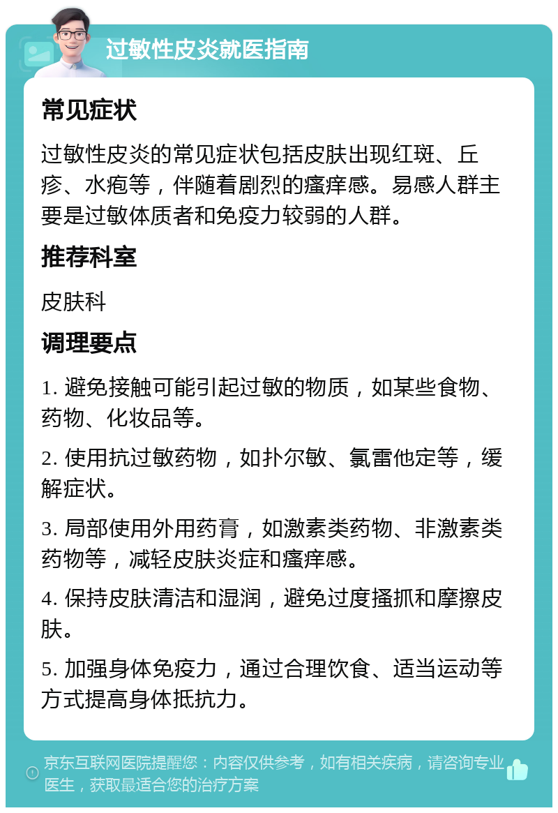 过敏性皮炎就医指南 常见症状 过敏性皮炎的常见症状包括皮肤出现红斑、丘疹、水疱等，伴随着剧烈的瘙痒感。易感人群主要是过敏体质者和免疫力较弱的人群。 推荐科室 皮肤科 调理要点 1. 避免接触可能引起过敏的物质，如某些食物、药物、化妆品等。 2. 使用抗过敏药物，如扑尔敏、氯雷他定等，缓解症状。 3. 局部使用外用药膏，如激素类药物、非激素类药物等，减轻皮肤炎症和瘙痒感。 4. 保持皮肤清洁和湿润，避免过度搔抓和摩擦皮肤。 5. 加强身体免疫力，通过合理饮食、适当运动等方式提高身体抵抗力。