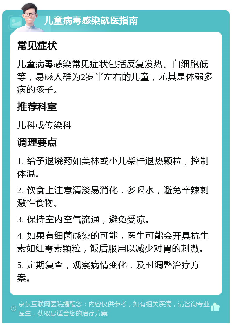 儿童病毒感染就医指南 常见症状 儿童病毒感染常见症状包括反复发热、白细胞低等，易感人群为2岁半左右的儿童，尤其是体弱多病的孩子。 推荐科室 儿科或传染科 调理要点 1. 给予退烧药如美林或小儿柴桂退热颗粒，控制体温。 2. 饮食上注意清淡易消化，多喝水，避免辛辣刺激性食物。 3. 保持室内空气流通，避免受凉。 4. 如果有细菌感染的可能，医生可能会开具抗生素如红霉素颗粒，饭后服用以减少对胃的刺激。 5. 定期复查，观察病情变化，及时调整治疗方案。