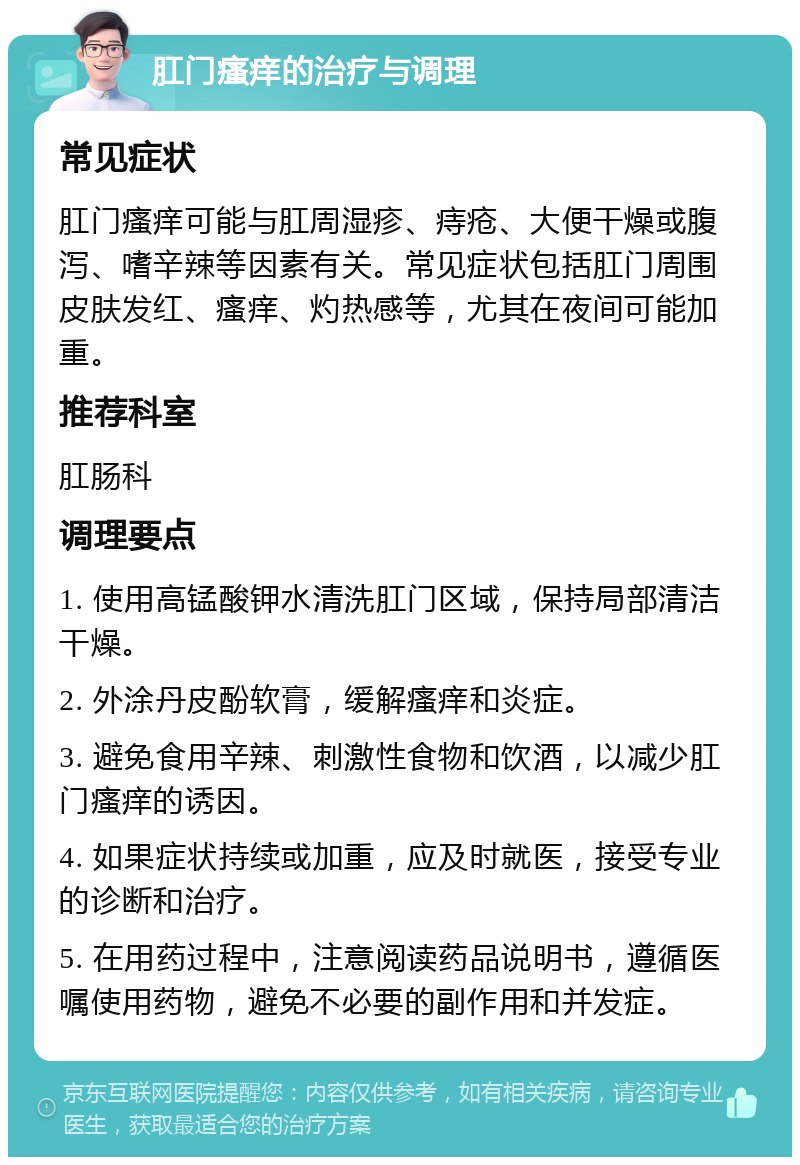 肛门瘙痒的治疗与调理 常见症状 肛门瘙痒可能与肛周湿疹、痔疮、大便干燥或腹泻、嗜辛辣等因素有关。常见症状包括肛门周围皮肤发红、瘙痒、灼热感等，尤其在夜间可能加重。 推荐科室 肛肠科 调理要点 1. 使用高锰酸钾水清洗肛门区域，保持局部清洁干燥。 2. 外涂丹皮酚软膏，缓解瘙痒和炎症。 3. 避免食用辛辣、刺激性食物和饮酒，以减少肛门瘙痒的诱因。 4. 如果症状持续或加重，应及时就医，接受专业的诊断和治疗。 5. 在用药过程中，注意阅读药品说明书，遵循医嘱使用药物，避免不必要的副作用和并发症。