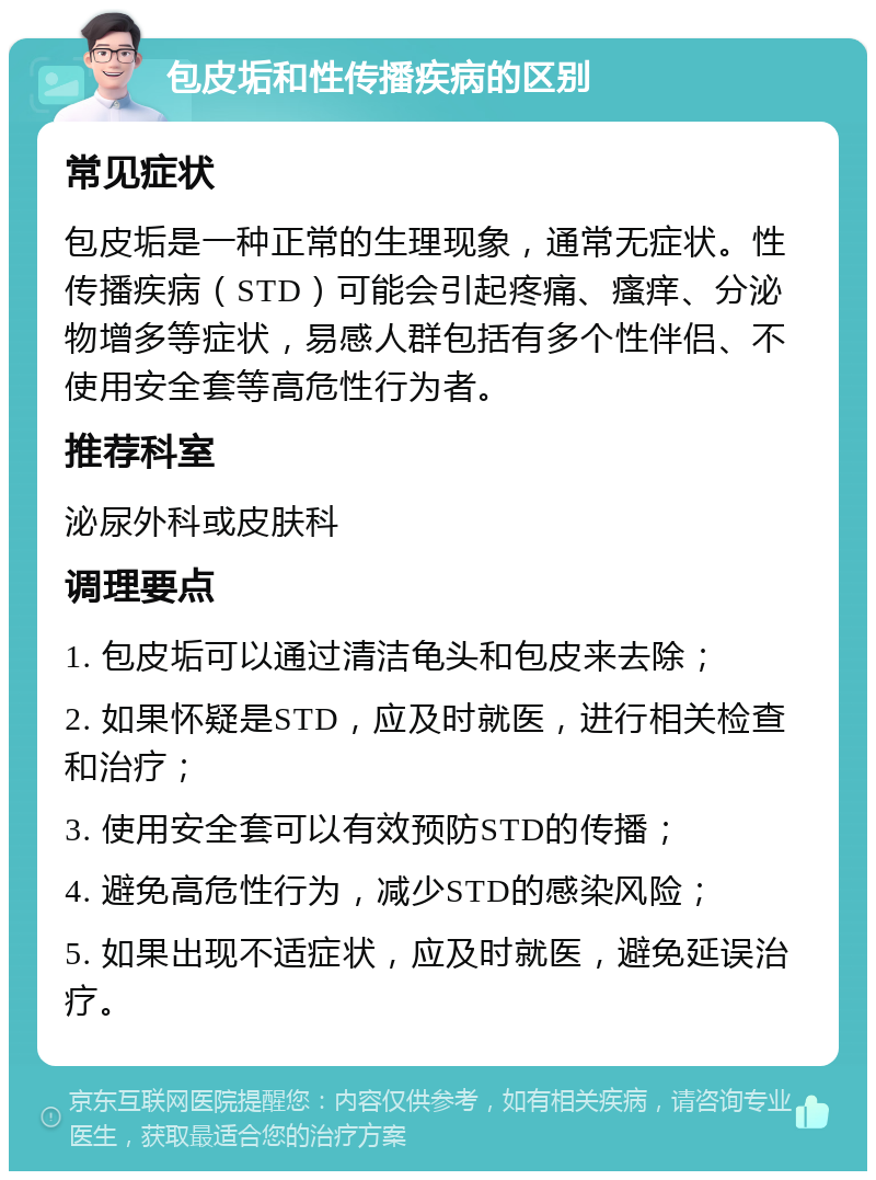 包皮垢和性传播疾病的区别 常见症状 包皮垢是一种正常的生理现象，通常无症状。性传播疾病（STD）可能会引起疼痛、瘙痒、分泌物增多等症状，易感人群包括有多个性伴侣、不使用安全套等高危性行为者。 推荐科室 泌尿外科或皮肤科 调理要点 1. 包皮垢可以通过清洁龟头和包皮来去除； 2. 如果怀疑是STD，应及时就医，进行相关检查和治疗； 3. 使用安全套可以有效预防STD的传播； 4. 避免高危性行为，减少STD的感染风险； 5. 如果出现不适症状，应及时就医，避免延误治疗。