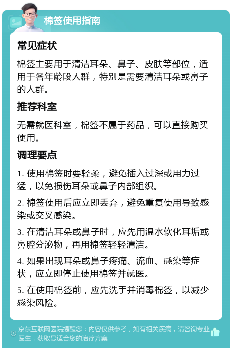 棉签使用指南 常见症状 棉签主要用于清洁耳朵、鼻子、皮肤等部位，适用于各年龄段人群，特别是需要清洁耳朵或鼻子的人群。 推荐科室 无需就医科室，棉签不属于药品，可以直接购买使用。 调理要点 1. 使用棉签时要轻柔，避免插入过深或用力过猛，以免损伤耳朵或鼻子内部组织。 2. 棉签使用后应立即丢弃，避免重复使用导致感染或交叉感染。 3. 在清洁耳朵或鼻子时，应先用温水软化耳垢或鼻腔分泌物，再用棉签轻轻清洁。 4. 如果出现耳朵或鼻子疼痛、流血、感染等症状，应立即停止使用棉签并就医。 5. 在使用棉签前，应先洗手并消毒棉签，以减少感染风险。