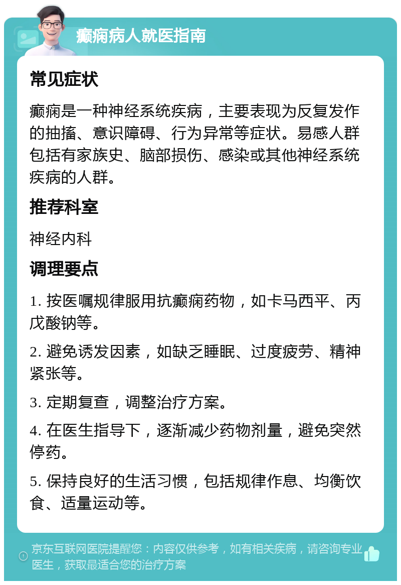 癫痫病人就医指南 常见症状 癫痫是一种神经系统疾病，主要表现为反复发作的抽搐、意识障碍、行为异常等症状。易感人群包括有家族史、脑部损伤、感染或其他神经系统疾病的人群。 推荐科室 神经内科 调理要点 1. 按医嘱规律服用抗癫痫药物，如卡马西平、丙戊酸钠等。 2. 避免诱发因素，如缺乏睡眠、过度疲劳、精神紧张等。 3. 定期复查，调整治疗方案。 4. 在医生指导下，逐渐减少药物剂量，避免突然停药。 5. 保持良好的生活习惯，包括规律作息、均衡饮食、适量运动等。