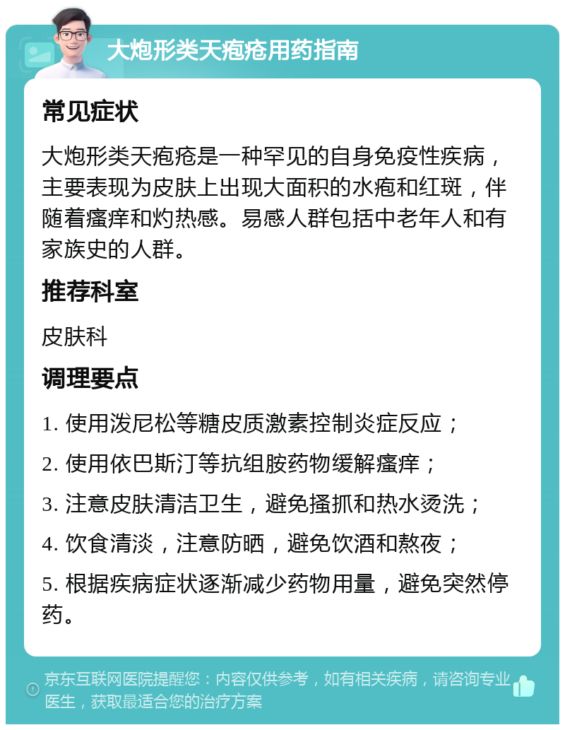 大炮形类天疱疮用药指南 常见症状 大炮形类天疱疮是一种罕见的自身免疫性疾病，主要表现为皮肤上出现大面积的水疱和红斑，伴随着瘙痒和灼热感。易感人群包括中老年人和有家族史的人群。 推荐科室 皮肤科 调理要点 1. 使用泼尼松等糖皮质激素控制炎症反应； 2. 使用依巴斯汀等抗组胺药物缓解瘙痒； 3. 注意皮肤清洁卫生，避免搔抓和热水烫洗； 4. 饮食清淡，注意防晒，避免饮酒和熬夜； 5. 根据疾病症状逐渐减少药物用量，避免突然停药。