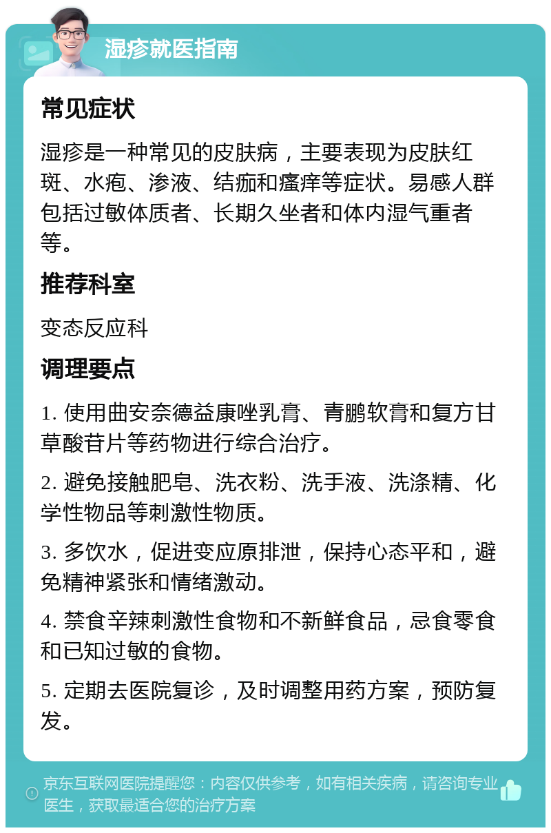 湿疹就医指南 常见症状 湿疹是一种常见的皮肤病，主要表现为皮肤红斑、水疱、渗液、结痂和瘙痒等症状。易感人群包括过敏体质者、长期久坐者和体内湿气重者等。 推荐科室 变态反应科 调理要点 1. 使用曲安奈德益康唑乳膏、青鹏软膏和复方甘草酸苷片等药物进行综合治疗。 2. 避免接触肥皂、洗衣粉、洗手液、洗涤精、化学性物品等刺激性物质。 3. 多饮水，促进变应原排泄，保持心态平和，避免精神紧张和情绪激动。 4. 禁食辛辣刺激性食物和不新鲜食品，忌食零食和已知过敏的食物。 5. 定期去医院复诊，及时调整用药方案，预防复发。