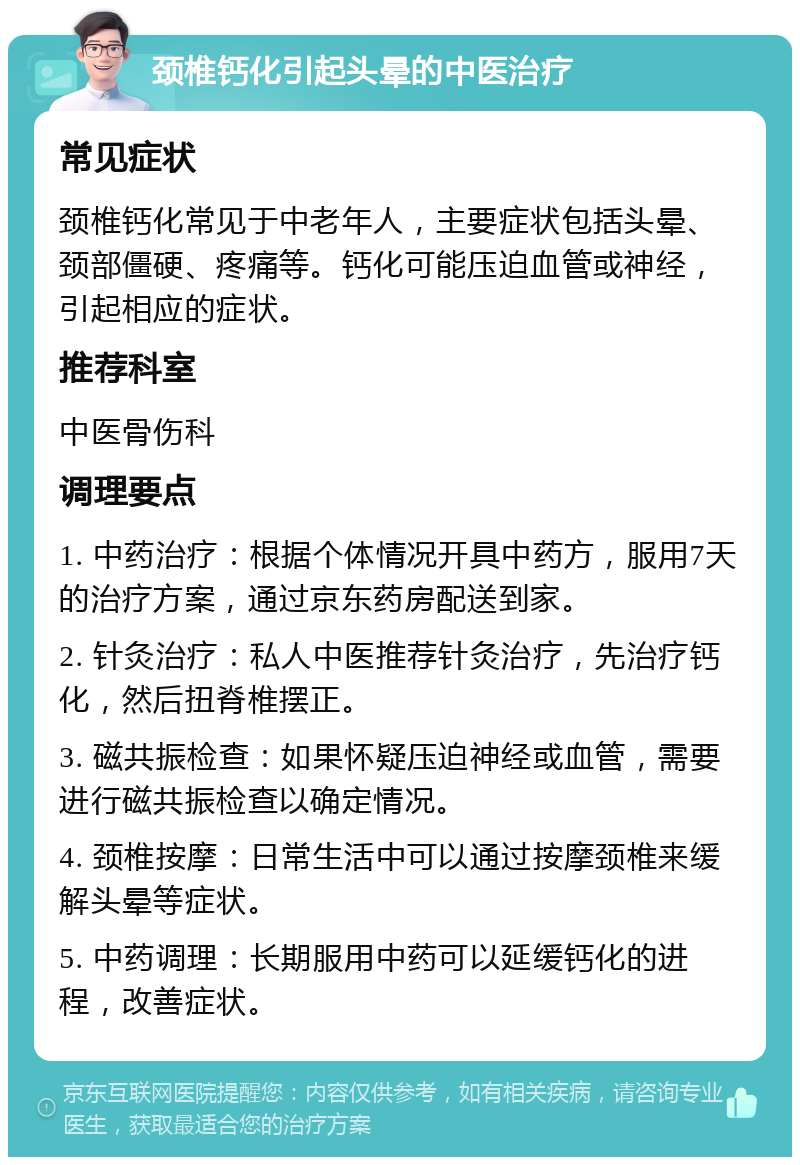 颈椎钙化引起头晕的中医治疗 常见症状 颈椎钙化常见于中老年人，主要症状包括头晕、颈部僵硬、疼痛等。钙化可能压迫血管或神经，引起相应的症状。 推荐科室 中医骨伤科 调理要点 1. 中药治疗：根据个体情况开具中药方，服用7天的治疗方案，通过京东药房配送到家。 2. 针灸治疗：私人中医推荐针灸治疗，先治疗钙化，然后扭脊椎摆正。 3. 磁共振检查：如果怀疑压迫神经或血管，需要进行磁共振检查以确定情况。 4. 颈椎按摩：日常生活中可以通过按摩颈椎来缓解头晕等症状。 5. 中药调理：长期服用中药可以延缓钙化的进程，改善症状。