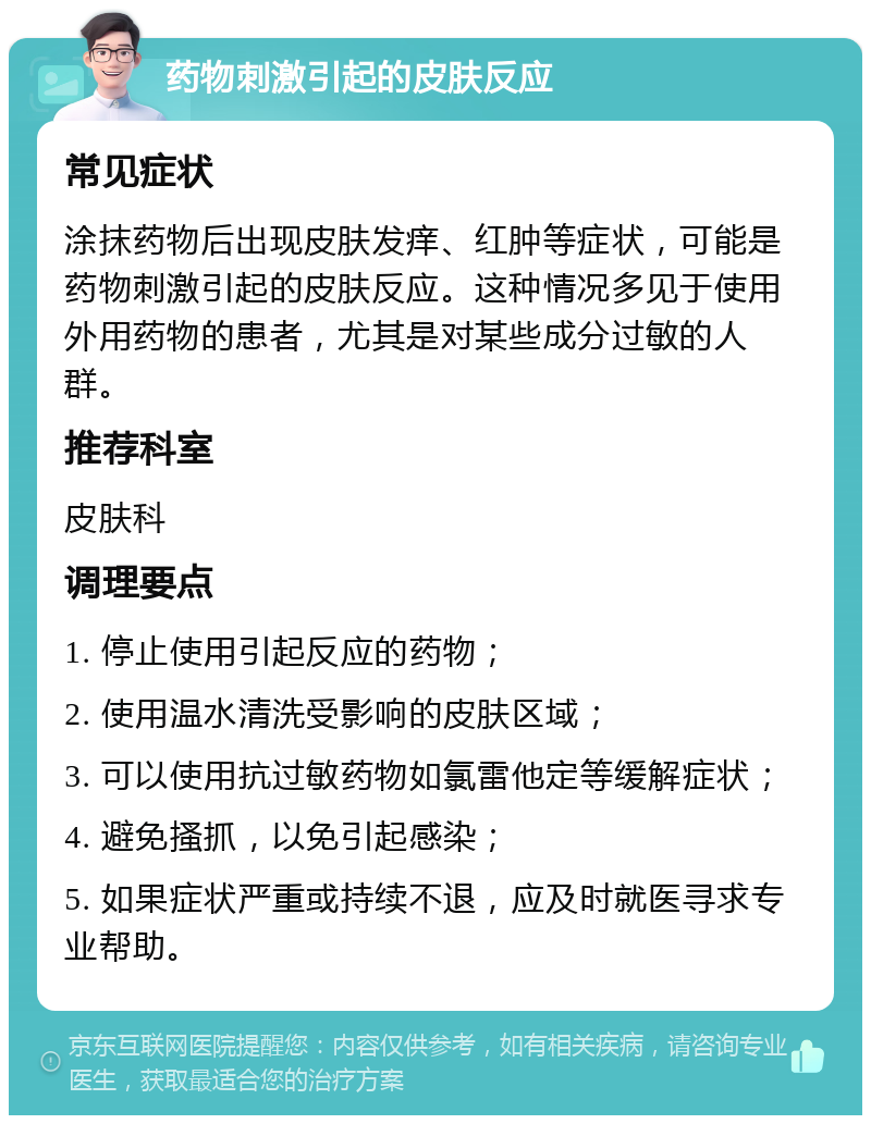 药物刺激引起的皮肤反应 常见症状 涂抹药物后出现皮肤发痒、红肿等症状，可能是药物刺激引起的皮肤反应。这种情况多见于使用外用药物的患者，尤其是对某些成分过敏的人群。 推荐科室 皮肤科 调理要点 1. 停止使用引起反应的药物； 2. 使用温水清洗受影响的皮肤区域； 3. 可以使用抗过敏药物如氯雷他定等缓解症状； 4. 避免搔抓，以免引起感染； 5. 如果症状严重或持续不退，应及时就医寻求专业帮助。