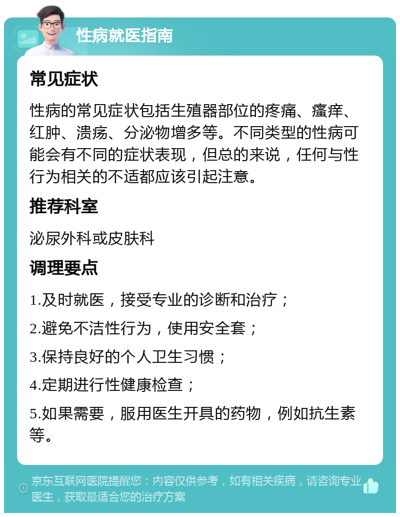 性病就医指南 常见症状 性病的常见症状包括生殖器部位的疼痛、瘙痒、红肿、溃疡、分泌物增多等。不同类型的性病可能会有不同的症状表现，但总的来说，任何与性行为相关的不适都应该引起注意。 推荐科室 泌尿外科或皮肤科 调理要点 1.及时就医，接受专业的诊断和治疗； 2.避免不洁性行为，使用安全套； 3.保持良好的个人卫生习惯； 4.定期进行性健康检查； 5.如果需要，服用医生开具的药物，例如抗生素等。