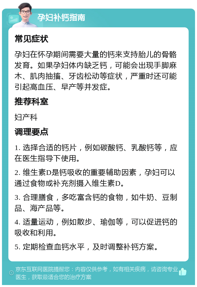 孕妇补钙指南 常见症状 孕妇在怀孕期间需要大量的钙来支持胎儿的骨骼发育。如果孕妇体内缺乏钙，可能会出现手脚麻木、肌肉抽搐、牙齿松动等症状，严重时还可能引起高血压、早产等并发症。 推荐科室 妇产科 调理要点 1. 选择合适的钙片，例如碳酸钙、乳酸钙等，应在医生指导下使用。 2. 维生素D是钙吸收的重要辅助因素，孕妇可以通过食物或补充剂摄入维生素D。 3. 合理膳食，多吃富含钙的食物，如牛奶、豆制品、海产品等。 4. 适量运动，例如散步、瑜伽等，可以促进钙的吸收和利用。 5. 定期检查血钙水平，及时调整补钙方案。