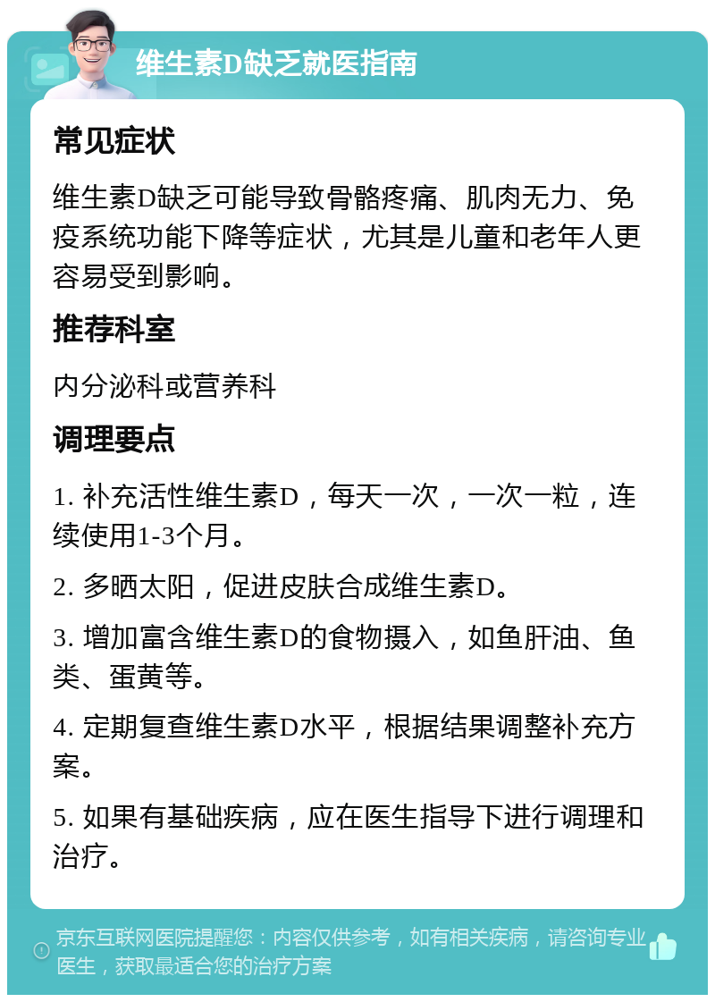 维生素D缺乏就医指南 常见症状 维生素D缺乏可能导致骨骼疼痛、肌肉无力、免疫系统功能下降等症状，尤其是儿童和老年人更容易受到影响。 推荐科室 内分泌科或营养科 调理要点 1. 补充活性维生素D，每天一次，一次一粒，连续使用1-3个月。 2. 多晒太阳，促进皮肤合成维生素D。 3. 增加富含维生素D的食物摄入，如鱼肝油、鱼类、蛋黄等。 4. 定期复查维生素D水平，根据结果调整补充方案。 5. 如果有基础疾病，应在医生指导下进行调理和治疗。