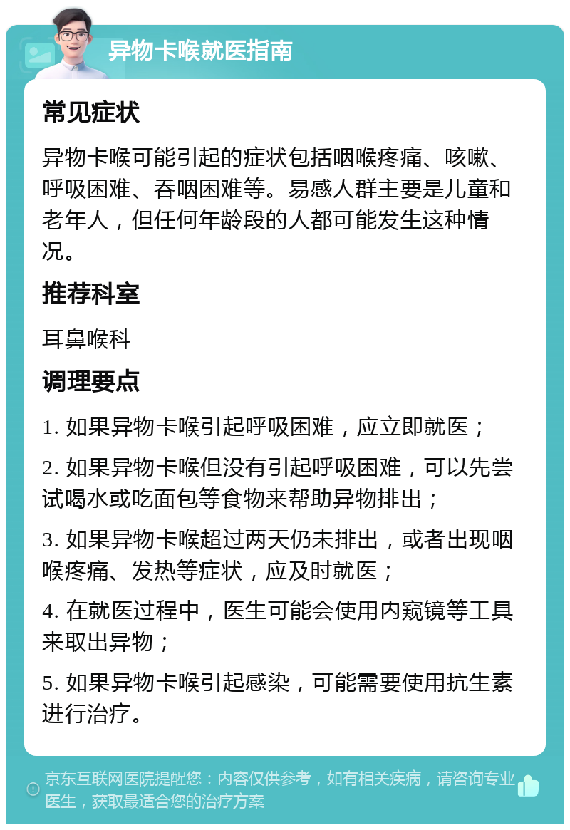 异物卡喉就医指南 常见症状 异物卡喉可能引起的症状包括咽喉疼痛、咳嗽、呼吸困难、吞咽困难等。易感人群主要是儿童和老年人，但任何年龄段的人都可能发生这种情况。 推荐科室 耳鼻喉科 调理要点 1. 如果异物卡喉引起呼吸困难，应立即就医； 2. 如果异物卡喉但没有引起呼吸困难，可以先尝试喝水或吃面包等食物来帮助异物排出； 3. 如果异物卡喉超过两天仍未排出，或者出现咽喉疼痛、发热等症状，应及时就医； 4. 在就医过程中，医生可能会使用内窥镜等工具来取出异物； 5. 如果异物卡喉引起感染，可能需要使用抗生素进行治疗。