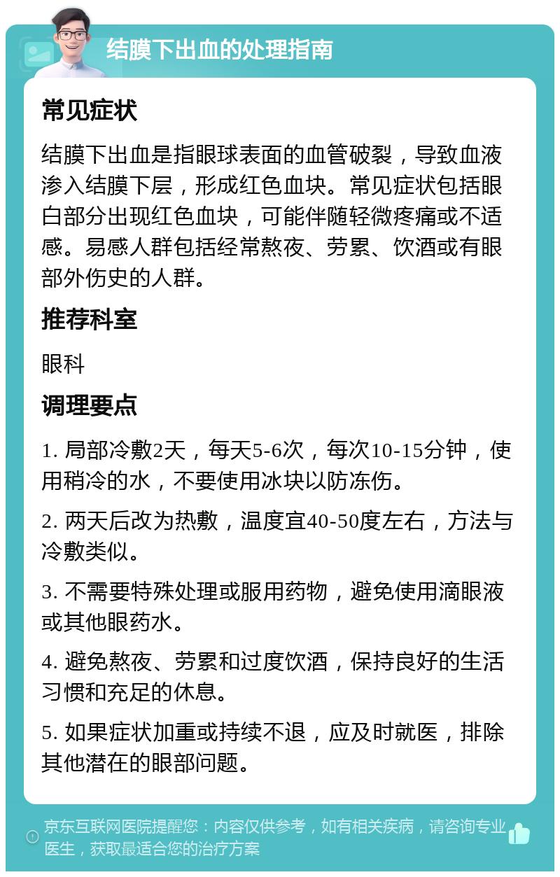 结膜下出血的处理指南 常见症状 结膜下出血是指眼球表面的血管破裂，导致血液渗入结膜下层，形成红色血块。常见症状包括眼白部分出现红色血块，可能伴随轻微疼痛或不适感。易感人群包括经常熬夜、劳累、饮酒或有眼部外伤史的人群。 推荐科室 眼科 调理要点 1. 局部冷敷2天，每天5-6次，每次10-15分钟，使用稍冷的水，不要使用冰块以防冻伤。 2. 两天后改为热敷，温度宜40-50度左右，方法与冷敷类似。 3. 不需要特殊处理或服用药物，避免使用滴眼液或其他眼药水。 4. 避免熬夜、劳累和过度饮酒，保持良好的生活习惯和充足的休息。 5. 如果症状加重或持续不退，应及时就医，排除其他潜在的眼部问题。