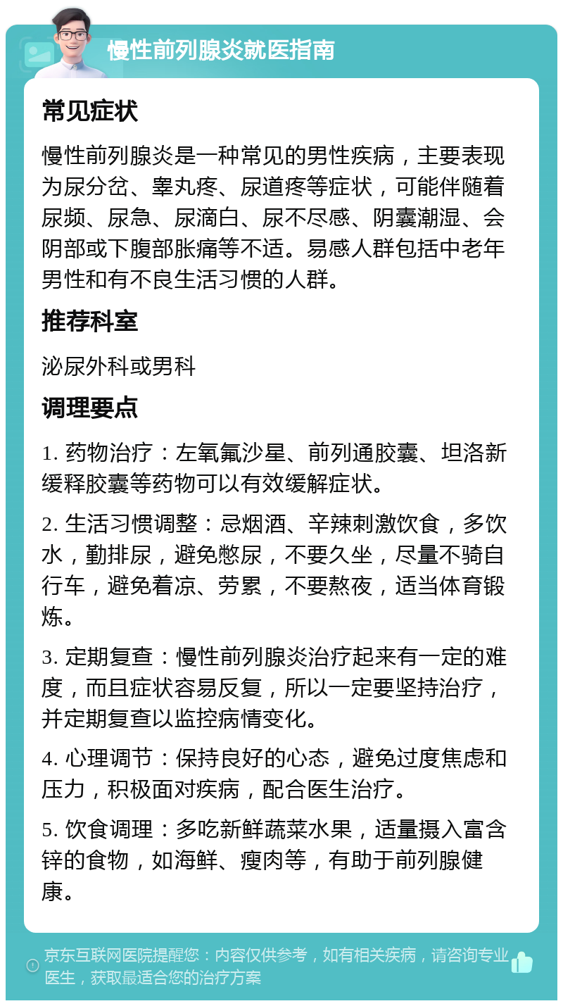 慢性前列腺炎就医指南 常见症状 慢性前列腺炎是一种常见的男性疾病，主要表现为尿分岔、睾丸疼、尿道疼等症状，可能伴随着尿频、尿急、尿滴白、尿不尽感、阴囊潮湿、会阴部或下腹部胀痛等不适。易感人群包括中老年男性和有不良生活习惯的人群。 推荐科室 泌尿外科或男科 调理要点 1. 药物治疗：左氧氟沙星、前列通胶囊、坦洛新缓释胶囊等药物可以有效缓解症状。 2. 生活习惯调整：忌烟酒、辛辣刺激饮食，多饮水，勤排尿，避免憋尿，不要久坐，尽量不骑自行车，避免着凉、劳累，不要熬夜，适当体育锻炼。 3. 定期复查：慢性前列腺炎治疗起来有一定的难度，而且症状容易反复，所以一定要坚持治疗，并定期复查以监控病情变化。 4. 心理调节：保持良好的心态，避免过度焦虑和压力，积极面对疾病，配合医生治疗。 5. 饮食调理：多吃新鲜蔬菜水果，适量摄入富含锌的食物，如海鲜、瘦肉等，有助于前列腺健康。