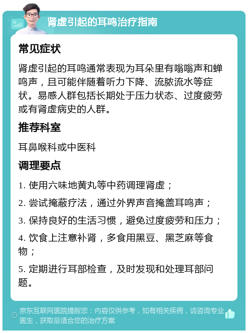 肾虚引起的耳鸣治疗指南 常见症状 肾虚引起的耳鸣通常表现为耳朵里有嗡嗡声和蝉鸣声，且可能伴随着听力下降、流脓流水等症状。易感人群包括长期处于压力状态、过度疲劳或有肾虚病史的人群。 推荐科室 耳鼻喉科或中医科 调理要点 1. 使用六味地黄丸等中药调理肾虚； 2. 尝试掩蔽疗法，通过外界声音掩盖耳鸣声； 3. 保持良好的生活习惯，避免过度疲劳和压力； 4. 饮食上注意补肾，多食用黑豆、黑芝麻等食物； 5. 定期进行耳部检查，及时发现和处理耳部问题。