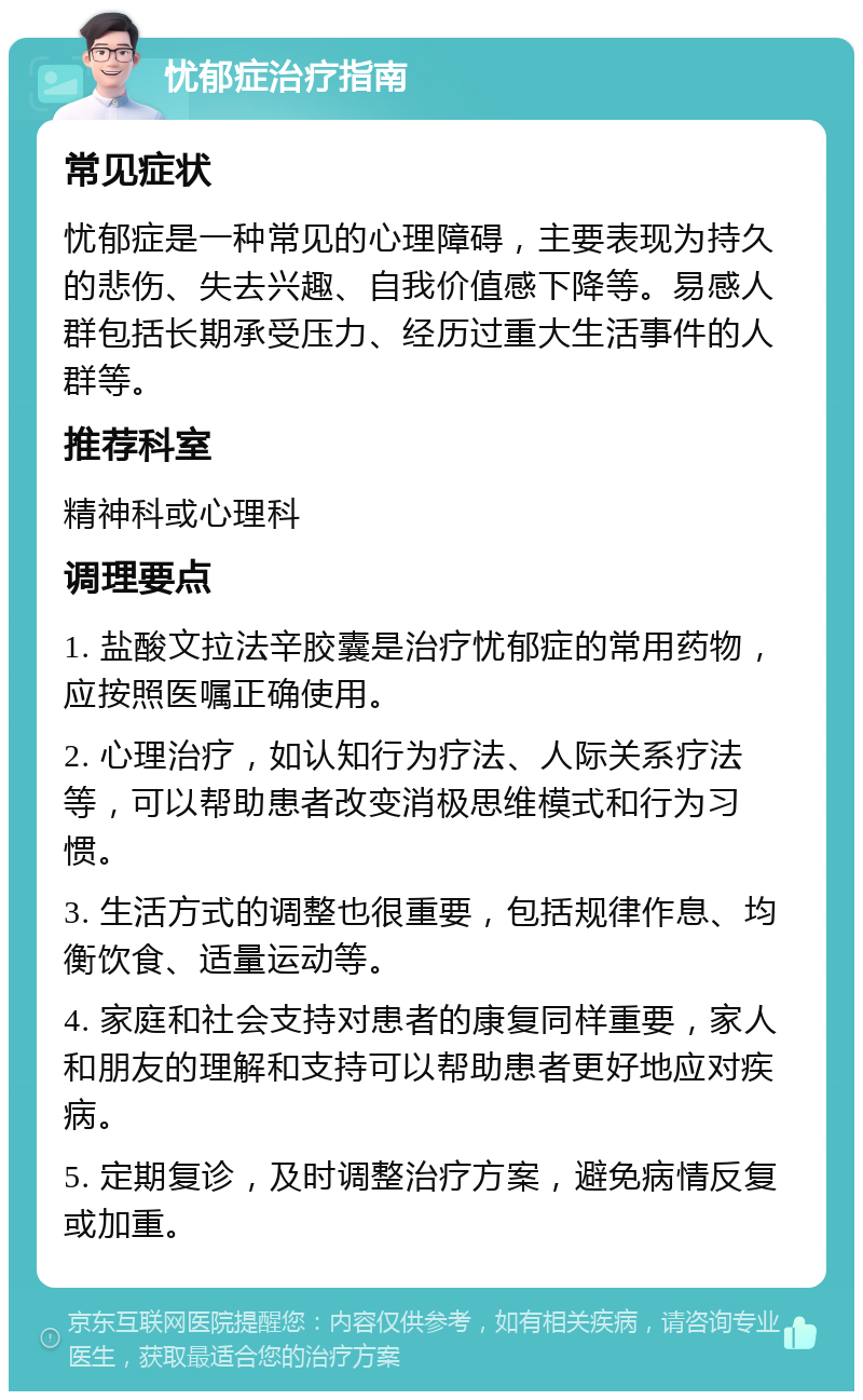 忧郁症治疗指南 常见症状 忧郁症是一种常见的心理障碍，主要表现为持久的悲伤、失去兴趣、自我价值感下降等。易感人群包括长期承受压力、经历过重大生活事件的人群等。 推荐科室 精神科或心理科 调理要点 1. 盐酸文拉法辛胶囊是治疗忧郁症的常用药物，应按照医嘱正确使用。 2. 心理治疗，如认知行为疗法、人际关系疗法等，可以帮助患者改变消极思维模式和行为习惯。 3. 生活方式的调整也很重要，包括规律作息、均衡饮食、适量运动等。 4. 家庭和社会支持对患者的康复同样重要，家人和朋友的理解和支持可以帮助患者更好地应对疾病。 5. 定期复诊，及时调整治疗方案，避免病情反复或加重。