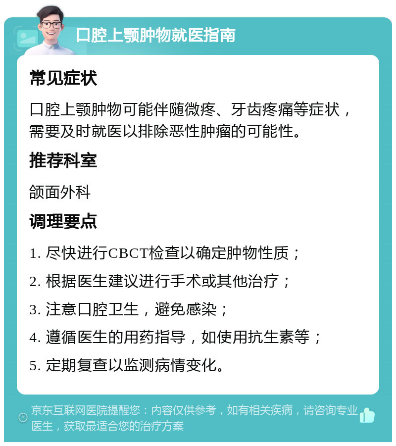 口腔上颚肿物就医指南 常见症状 口腔上颚肿物可能伴随微疼、牙齿疼痛等症状，需要及时就医以排除恶性肿瘤的可能性。 推荐科室 颌面外科 调理要点 1. 尽快进行CBCT检查以确定肿物性质； 2. 根据医生建议进行手术或其他治疗； 3. 注意口腔卫生，避免感染； 4. 遵循医生的用药指导，如使用抗生素等； 5. 定期复查以监测病情变化。