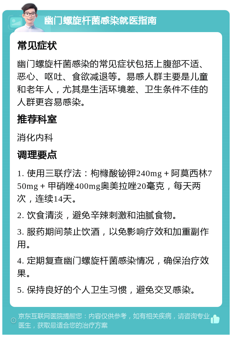 幽门螺旋杆菌感染就医指南 常见症状 幽门螺旋杆菌感染的常见症状包括上腹部不适、恶心、呕吐、食欲减退等。易感人群主要是儿童和老年人，尤其是生活环境差、卫生条件不佳的人群更容易感染。 推荐科室 消化内科 调理要点 1. 使用三联疗法：枸橼酸铋钾240mg＋阿莫西林750mg＋甲硝唑400mg奥美拉唑20毫克，每天两次，连续14天。 2. 饮食清淡，避免辛辣刺激和油腻食物。 3. 服药期间禁止饮酒，以免影响疗效和加重副作用。 4. 定期复查幽门螺旋杆菌感染情况，确保治疗效果。 5. 保持良好的个人卫生习惯，避免交叉感染。