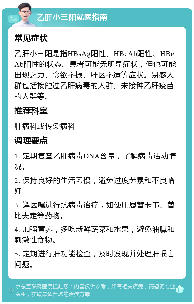 乙肝小三阳就医指南 常见症状 乙肝小三阳是指HBsAg阳性、HBcAb阳性、HBeAb阳性的状态。患者可能无明显症状，但也可能出现乏力、食欲不振、肝区不适等症状。易感人群包括接触过乙肝病毒的人群、未接种乙肝疫苗的人群等。 推荐科室 肝病科或传染病科 调理要点 1. 定期复查乙肝病毒DNA含量，了解病毒活动情况。 2. 保持良好的生活习惯，避免过度劳累和不良嗜好。 3. 遵医嘱进行抗病毒治疗，如使用恩替卡韦、替比夫定等药物。 4. 加强营养，多吃新鲜蔬菜和水果，避免油腻和刺激性食物。 5. 定期进行肝功能检查，及时发现并处理肝损害问题。