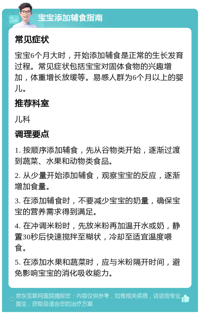 宝宝添加辅食指南 常见症状 宝宝6个月大时，开始添加辅食是正常的生长发育过程。常见症状包括宝宝对固体食物的兴趣增加，体重增长放缓等。易感人群为6个月以上的婴儿。 推荐科室 儿科 调理要点 1. 按顺序添加辅食，先从谷物类开始，逐渐过渡到蔬菜、水果和动物类食品。 2. 从少量开始添加辅食，观察宝宝的反应，逐渐增加食量。 3. 在添加辅食时，不要减少宝宝的奶量，确保宝宝的营养需求得到满足。 4. 在冲调米粉时，先放米粉再加温开水或奶，静置30秒后快速搅拌至糊状，冷却至适宜温度喂食。 5. 在添加水果和蔬菜时，应与米粉隔开时间，避免影响宝宝的消化吸收能力。