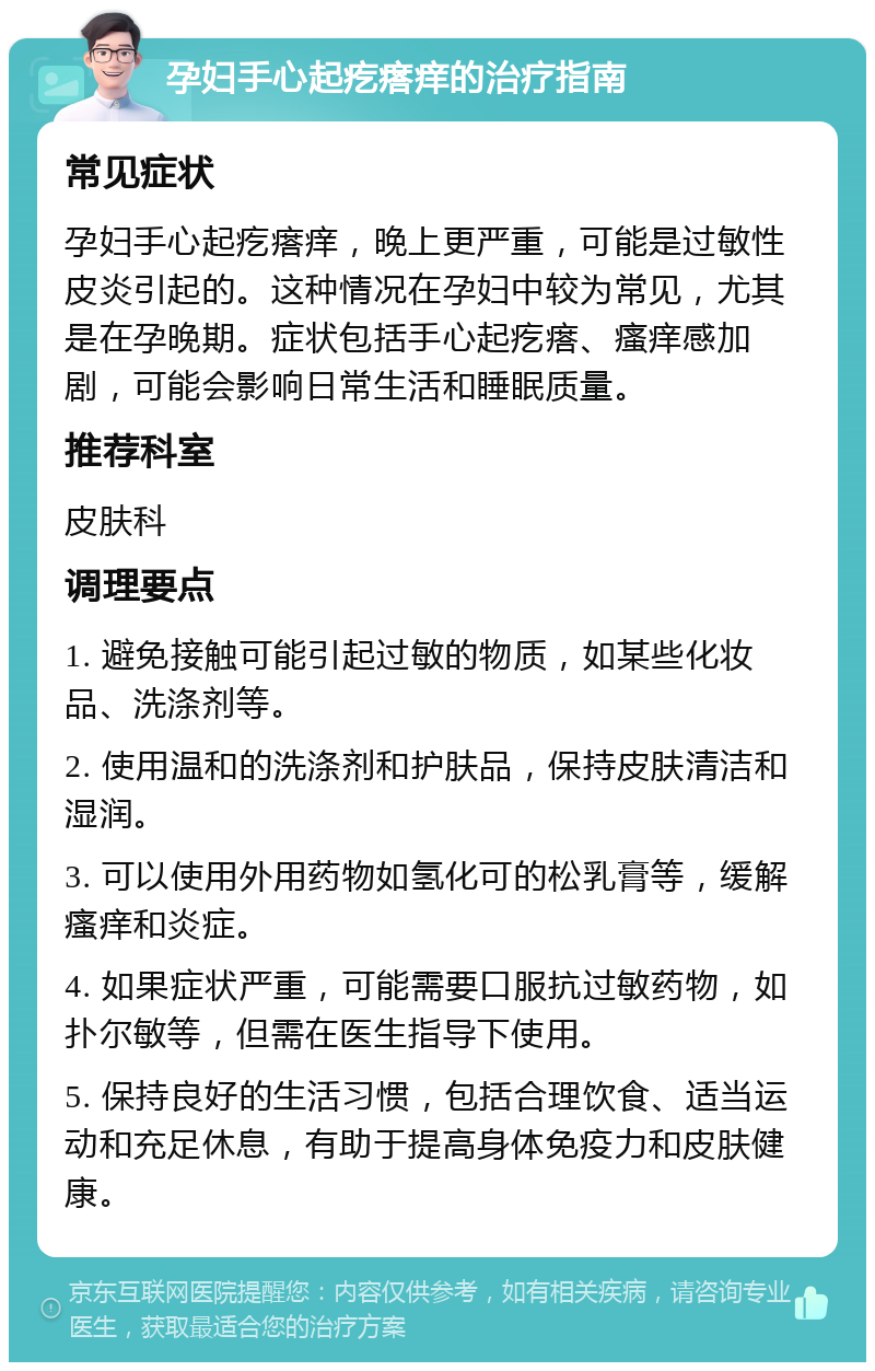 孕妇手心起疙瘩痒的治疗指南 常见症状 孕妇手心起疙瘩痒，晚上更严重，可能是过敏性皮炎引起的。这种情况在孕妇中较为常见，尤其是在孕晚期。症状包括手心起疙瘩、瘙痒感加剧，可能会影响日常生活和睡眠质量。 推荐科室 皮肤科 调理要点 1. 避免接触可能引起过敏的物质，如某些化妆品、洗涤剂等。 2. 使用温和的洗涤剂和护肤品，保持皮肤清洁和湿润。 3. 可以使用外用药物如氢化可的松乳膏等，缓解瘙痒和炎症。 4. 如果症状严重，可能需要口服抗过敏药物，如扑尔敏等，但需在医生指导下使用。 5. 保持良好的生活习惯，包括合理饮食、适当运动和充足休息，有助于提高身体免疫力和皮肤健康。