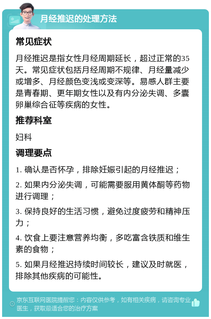 月经推迟的处理方法 常见症状 月经推迟是指女性月经周期延长，超过正常的35天。常见症状包括月经周期不规律、月经量减少或增多、月经颜色变浅或变深等。易感人群主要是青春期、更年期女性以及有内分泌失调、多囊卵巢综合征等疾病的女性。 推荐科室 妇科 调理要点 1. 确认是否怀孕，排除妊娠引起的月经推迟； 2. 如果内分泌失调，可能需要服用黄体酮等药物进行调理； 3. 保持良好的生活习惯，避免过度疲劳和精神压力； 4. 饮食上要注意营养均衡，多吃富含铁质和维生素的食物； 5. 如果月经推迟持续时间较长，建议及时就医，排除其他疾病的可能性。