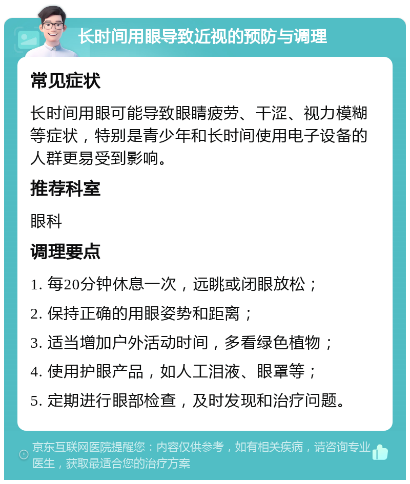 长时间用眼导致近视的预防与调理 常见症状 长时间用眼可能导致眼睛疲劳、干涩、视力模糊等症状，特别是青少年和长时间使用电子设备的人群更易受到影响。 推荐科室 眼科 调理要点 1. 每20分钟休息一次，远眺或闭眼放松； 2. 保持正确的用眼姿势和距离； 3. 适当增加户外活动时间，多看绿色植物； 4. 使用护眼产品，如人工泪液、眼罩等； 5. 定期进行眼部检查，及时发现和治疗问题。