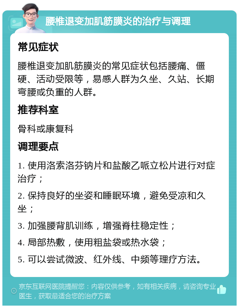 腰椎退变加肌筋膜炎的治疗与调理 常见症状 腰椎退变加肌筋膜炎的常见症状包括腰痛、僵硬、活动受限等，易感人群为久坐、久站、长期弯腰或负重的人群。 推荐科室 骨科或康复科 调理要点 1. 使用洛索洛芬钠片和盐酸乙哌立松片进行对症治疗； 2. 保持良好的坐姿和睡眠环境，避免受凉和久坐； 3. 加强腰背肌训练，增强脊柱稳定性； 4. 局部热敷，使用粗盐袋或热水袋； 5. 可以尝试微波、红外线、中频等理疗方法。