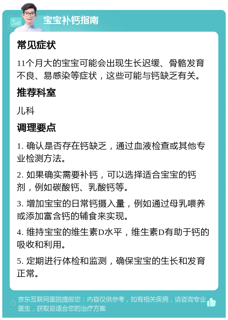 宝宝补钙指南 常见症状 11个月大的宝宝可能会出现生长迟缓、骨骼发育不良、易感染等症状，这些可能与钙缺乏有关。 推荐科室 儿科 调理要点 1. 确认是否存在钙缺乏，通过血液检查或其他专业检测方法。 2. 如果确实需要补钙，可以选择适合宝宝的钙剂，例如碳酸钙、乳酸钙等。 3. 增加宝宝的日常钙摄入量，例如通过母乳喂养或添加富含钙的辅食来实现。 4. 维持宝宝的维生素D水平，维生素D有助于钙的吸收和利用。 5. 定期进行体检和监测，确保宝宝的生长和发育正常。