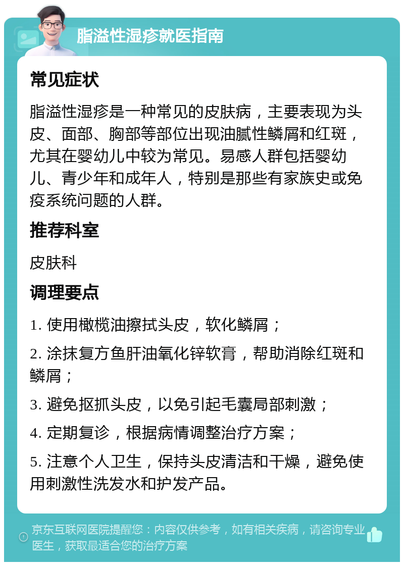 脂溢性湿疹就医指南 常见症状 脂溢性湿疹是一种常见的皮肤病，主要表现为头皮、面部、胸部等部位出现油腻性鳞屑和红斑，尤其在婴幼儿中较为常见。易感人群包括婴幼儿、青少年和成年人，特别是那些有家族史或免疫系统问题的人群。 推荐科室 皮肤科 调理要点 1. 使用橄榄油擦拭头皮，软化鳞屑； 2. 涂抹复方鱼肝油氧化锌软膏，帮助消除红斑和鳞屑； 3. 避免抠抓头皮，以免引起毛囊局部刺激； 4. 定期复诊，根据病情调整治疗方案； 5. 注意个人卫生，保持头皮清洁和干燥，避免使用刺激性洗发水和护发产品。