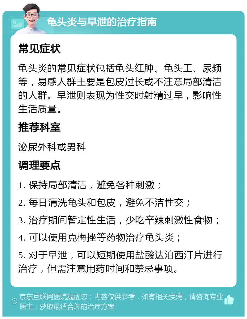 龟头炎与早泄的治疗指南 常见症状 龟头炎的常见症状包括龟头红肿、龟头工、尿频等，易感人群主要是包皮过长或不注意局部清洁的人群。早泄则表现为性交时射精过早，影响性生活质量。 推荐科室 泌尿外科或男科 调理要点 1. 保持局部清洁，避免各种刺激； 2. 每日清洗龟头和包皮，避免不洁性交； 3. 治疗期间暂定性生活，少吃辛辣刺激性食物； 4. 可以使用克梅挫等药物治疗龟头炎； 5. 对于早泄，可以短期使用盐酸达泊西汀片进行治疗，但需注意用药时间和禁忌事项。