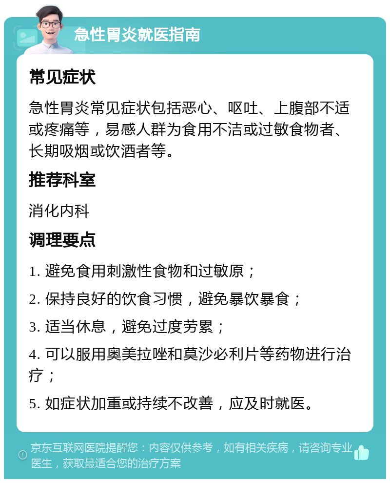 急性胃炎就医指南 常见症状 急性胃炎常见症状包括恶心、呕吐、上腹部不适或疼痛等，易感人群为食用不洁或过敏食物者、长期吸烟或饮酒者等。 推荐科室 消化内科 调理要点 1. 避免食用刺激性食物和过敏原； 2. 保持良好的饮食习惯，避免暴饮暴食； 3. 适当休息，避免过度劳累； 4. 可以服用奥美拉唑和莫沙必利片等药物进行治疗； 5. 如症状加重或持续不改善，应及时就医。