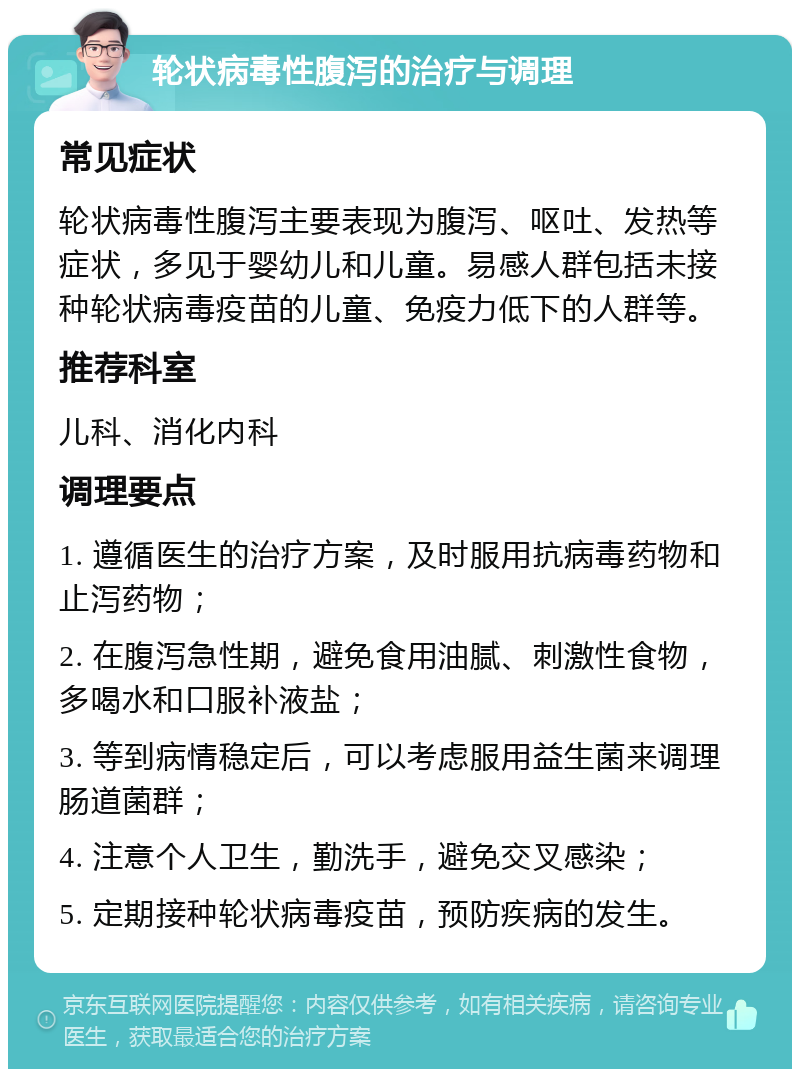 轮状病毒性腹泻的治疗与调理 常见症状 轮状病毒性腹泻主要表现为腹泻、呕吐、发热等症状，多见于婴幼儿和儿童。易感人群包括未接种轮状病毒疫苗的儿童、免疫力低下的人群等。 推荐科室 儿科、消化内科 调理要点 1. 遵循医生的治疗方案，及时服用抗病毒药物和止泻药物； 2. 在腹泻急性期，避免食用油腻、刺激性食物，多喝水和口服补液盐； 3. 等到病情稳定后，可以考虑服用益生菌来调理肠道菌群； 4. 注意个人卫生，勤洗手，避免交叉感染； 5. 定期接种轮状病毒疫苗，预防疾病的发生。