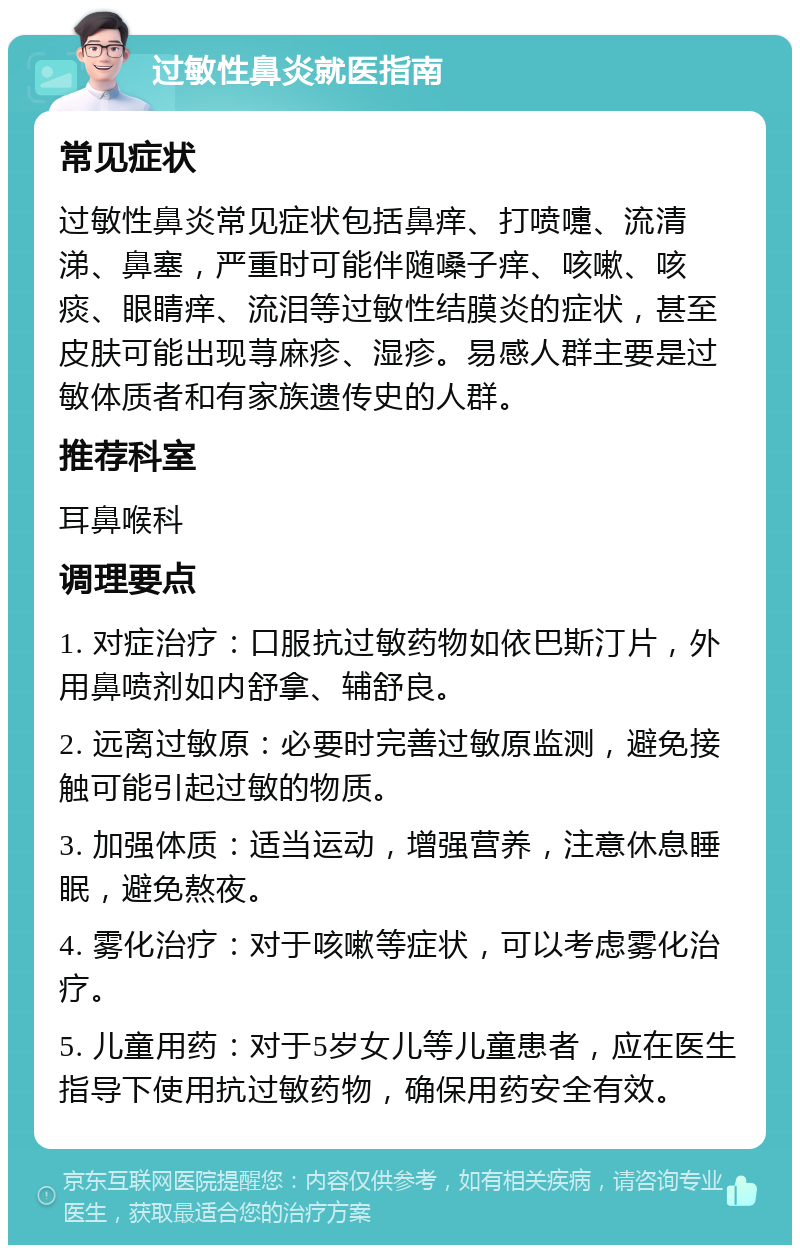 过敏性鼻炎就医指南 常见症状 过敏性鼻炎常见症状包括鼻痒、打喷嚏、流清涕、鼻塞，严重时可能伴随嗓子痒、咳嗽、咳痰、眼睛痒、流泪等过敏性结膜炎的症状，甚至皮肤可能出现荨麻疹、湿疹。易感人群主要是过敏体质者和有家族遗传史的人群。 推荐科室 耳鼻喉科 调理要点 1. 对症治疗：口服抗过敏药物如依巴斯汀片，外用鼻喷剂如内舒拿、辅舒良。 2. 远离过敏原：必要时完善过敏原监测，避免接触可能引起过敏的物质。 3. 加强体质：适当运动，增强营养，注意休息睡眠，避免熬夜。 4. 雾化治疗：对于咳嗽等症状，可以考虑雾化治疗。 5. 儿童用药：对于5岁女儿等儿童患者，应在医生指导下使用抗过敏药物，确保用药安全有效。